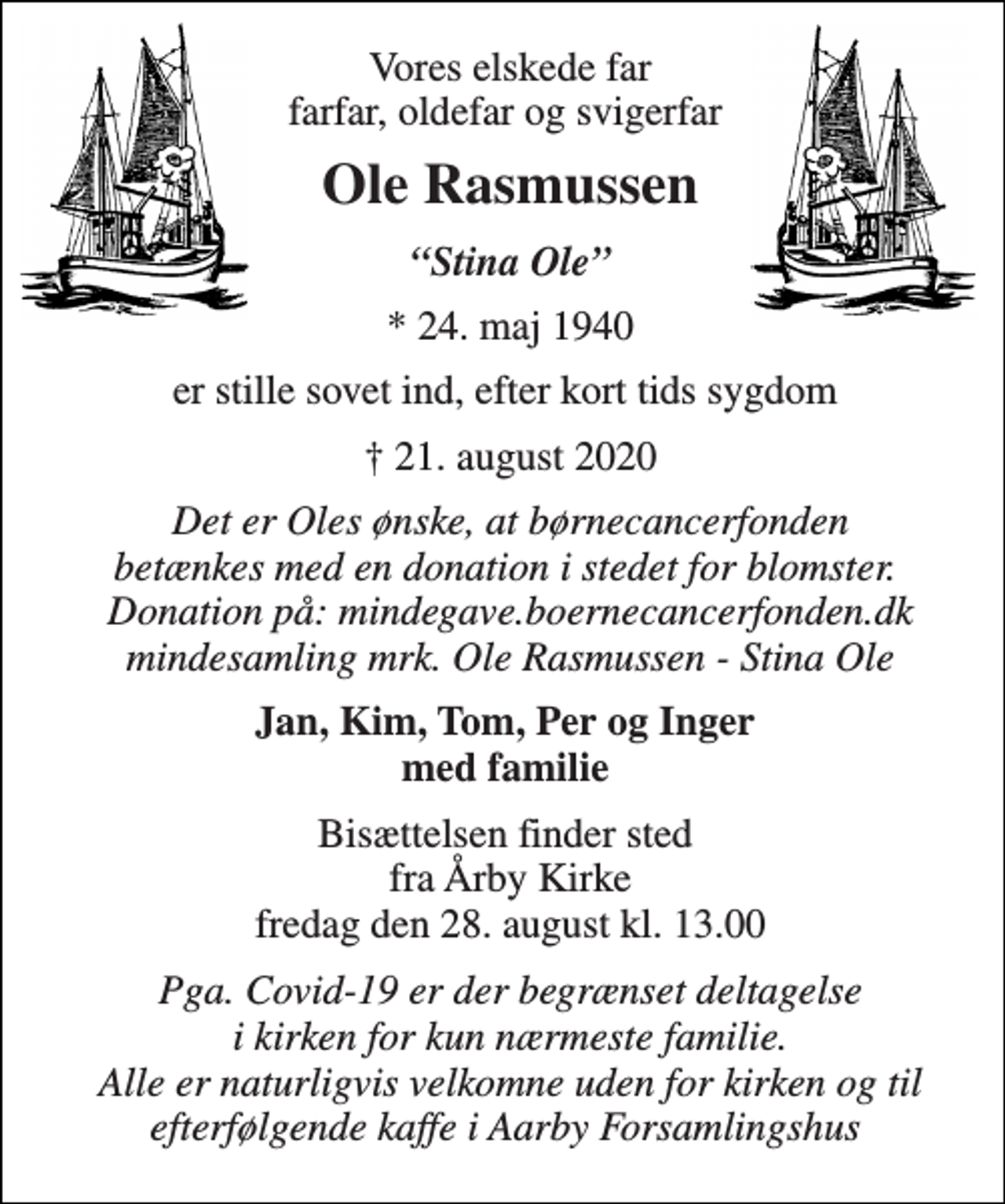 <p>Vores elskede far farfar, oldefar og svigerfar<br />Ole Rasmussen​<br />“Stina Ole”<br />*​ 24. maj 1940<br />er stille sovet ind, efter kort tids sygdom<br />✝​ 21. august 2020​<br />Det er Oles ønske, at børnecancerfonden betænkes med en donation i stedet for blomster. Donation på: mindegave.boernecancerfonden.dk mindesamling mrk. Ole Rasmussen - Stina Ole<br />Jan, Kim, Tom, Per og Inger med familie<br />Bisættelsen​ finder sted fra Årby Kirke​ fredag den 28. august​ kl. 13.00<br />Pga. Covid-19 er der begrænset deltagelse i kirken for kun nærmeste familie. Alle er naturligvis velkomne uden for kirken og til efterfølgende kaffe i Aarby Forsamlingshus</p>