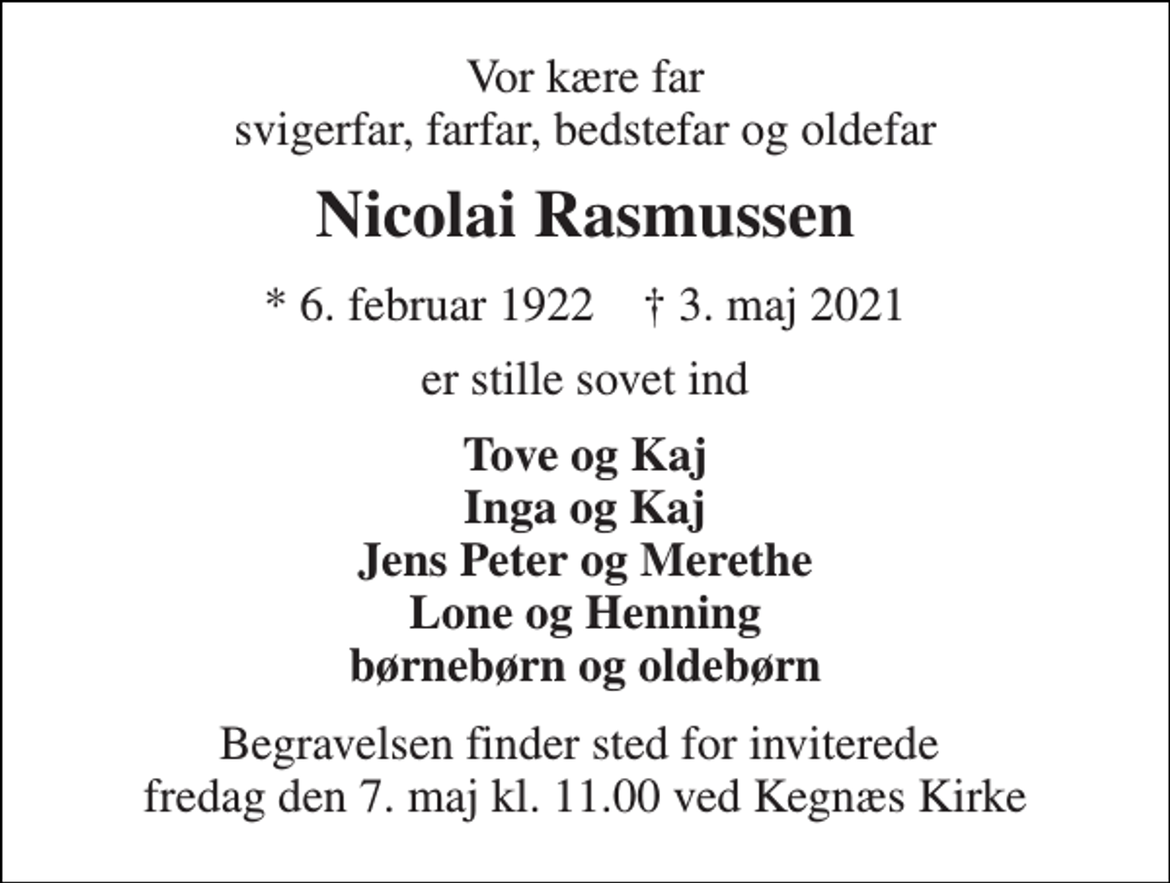 <p>Vor kære far svigerfar, farfar, bedstefar og oldefar<br />Nicolai Rasmussen<br />*​ 6. februar 1922​ †​ 3. maj 2021<br />er stille sovet ind<br />Tove og Kaj Inga og Kaj Jens Peter og Merethe Lone og Henning børnebørn og oldebørn<br />Begravelsen​ finder sted for inviterede fredag den 7. maj kl. 11.00 ved Kegnæs Kirke</p>