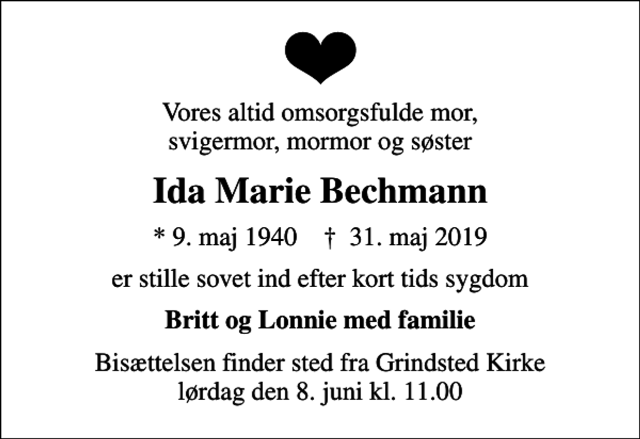 <p>Vores altid omsorgsfulde mor, svigermor, mormor og søster<br />Ida Marie Bechmann<br />* 9. maj 1940 ✝ 31. maj 2019<br />er stille sovet ind efter kort tids sygdom<br />Britt og Lonnie med familie<br />Bisættelsen finder sted fra Grindsted Kirke lørdag den 8. juni kl. 11.00</p>