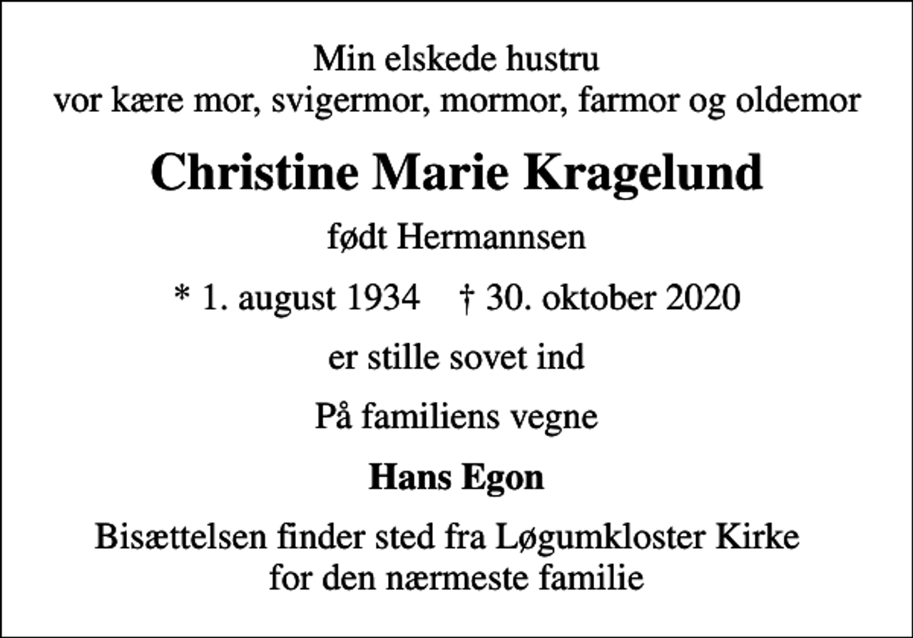 <p>Min elskede hustru vor kære mor, svigermor, mormor, farmor og oldemor<br />Christine Marie Kragelund<br />født Hermannsen<br />* 1. august 1934 ✝ 30. oktober 2020<br />er stille sovet ind<br />På familiens vegne<br />Hans Egon<br />Bisættelsen finder sted fra Løgumkloster Kirke for den nærmeste familie</p>
