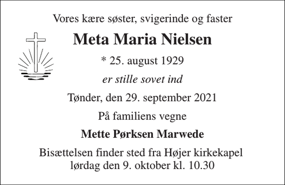 <p>Vores kære søster, svigerinde og faster<br />Meta Maria Nielsen<br />*​ 25. august 1929<br />er stille sovet ind<br />Tønder, den 29. september 2021<br />På familiens vegne<br />Mette Pørksen Marwede<br />Bisættelsen finder sted fra Højer kirkekapel lørdag den 9. oktober kl. 10.30</p>