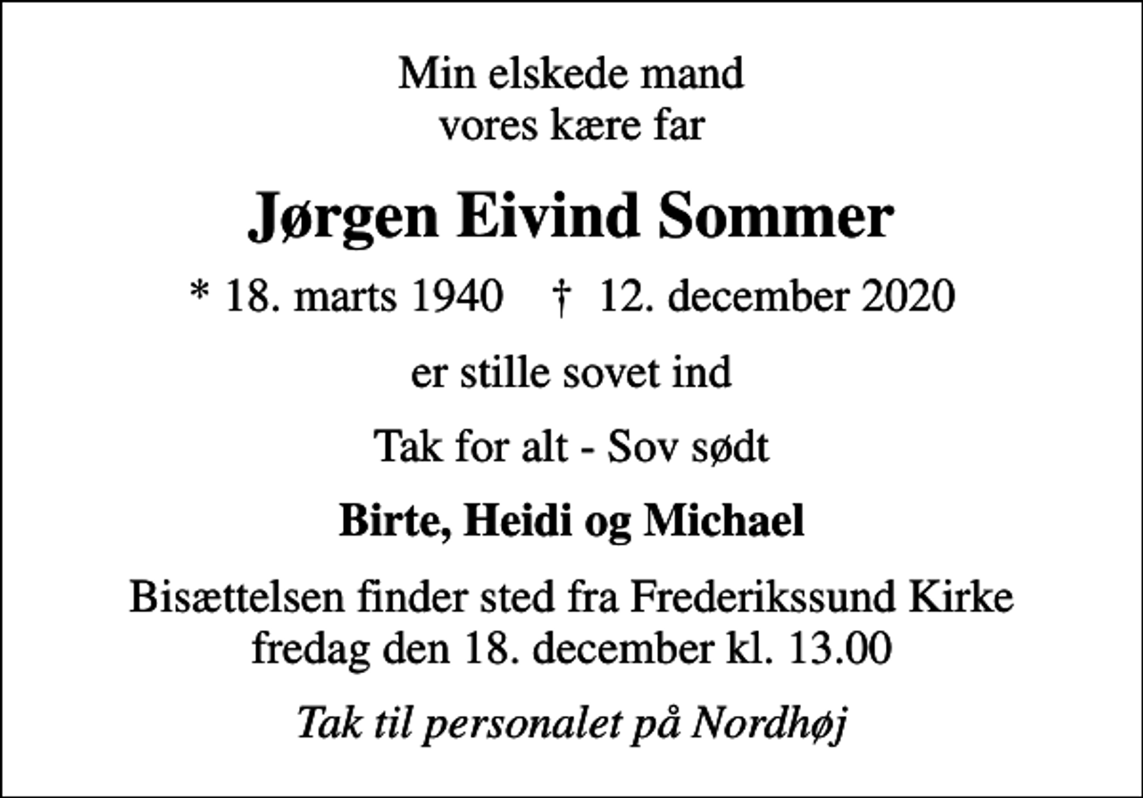 <p>Min elskede mand vores kære far<br />Jørgen Eivind Sommer<br />* 18. marts 1940 ✝ 12. december 2020<br />er stille sovet ind<br />Tak for alt - Sov sødt<br />Birte, Heidi og Michael<br />Bisættelsen finder sted fra Frederikssund Kirke fredag den 18. december kl. 13.00<br />Tak til personalet på Nordhøj</p>
