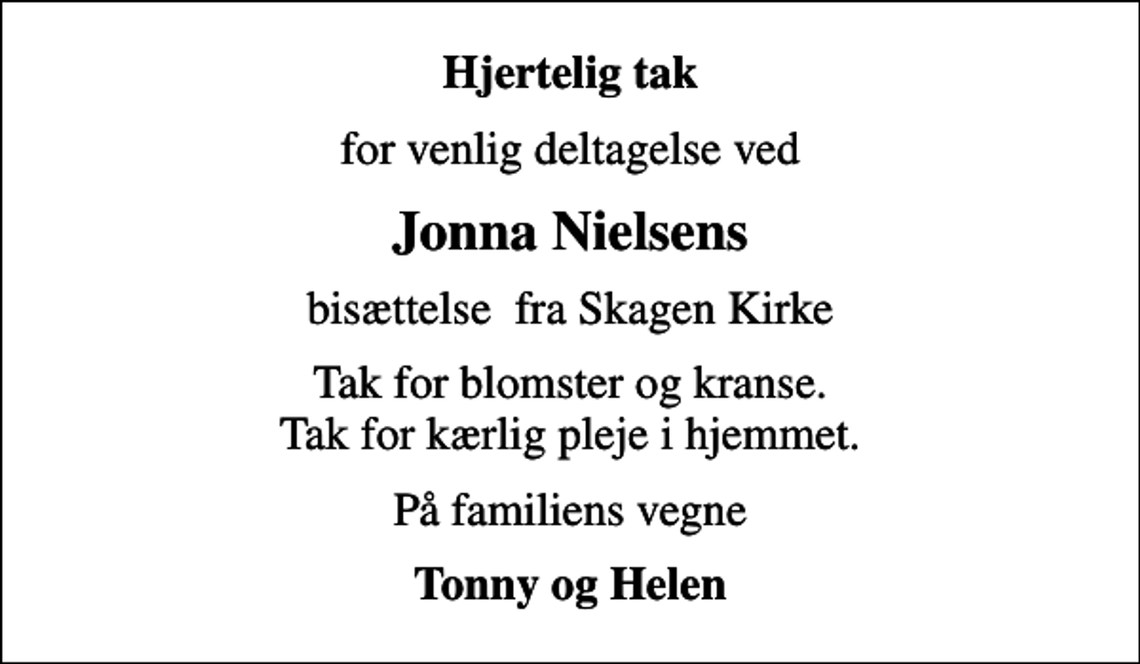 <p>Hjertelig tak<br />for venlig deltagelse ved<br />Jonna Nielsens<br />bisættelse fra Skagen Kirke<br />Tak for blomster og kranse. Tak for kærlig pleje i hjemmet.<br />På familiens vegne<br />Tonny og Helen</p>