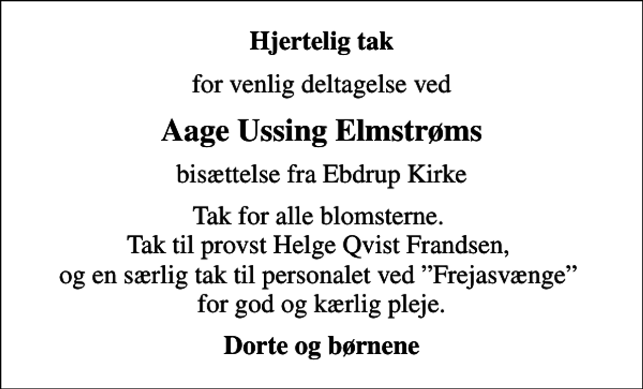 <p>Hjertelig tak<br />for venlig deltagelse ved<br />Aage Ussing Elmstrøms<br />bisættelse fra Ebdrup Kirke<br />Tak for alle blomsterne. Tak til provst Helge Qvist Frandsen, og en særlig tak til personalet ved Frejasvænge for god og kærlig pleje.<br />Dorte og børnene</p>