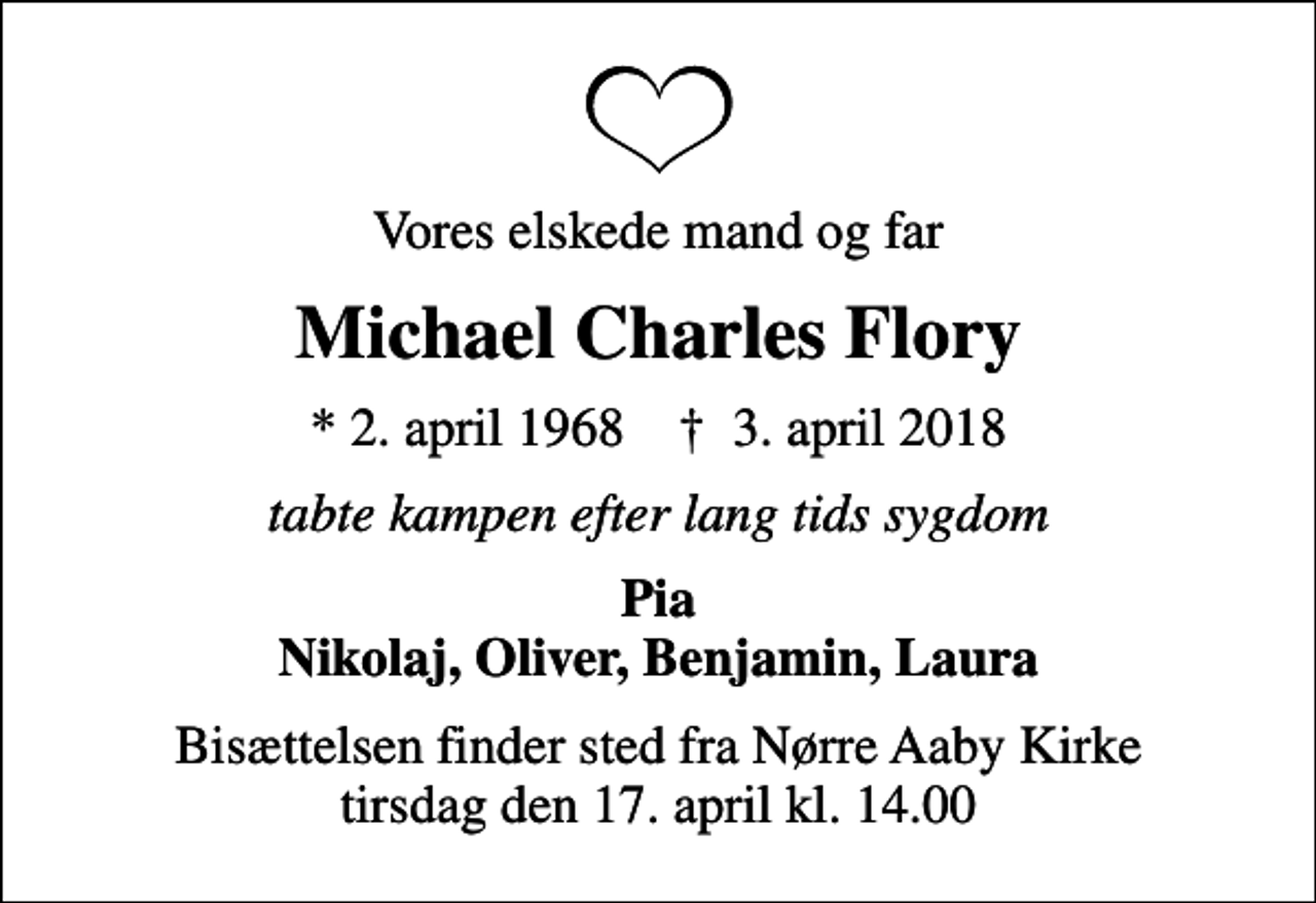 <p>Vores elskede mand og far<br />Michael Charles Flory<br />* 2. april 1968 ✝ 3. april 2018<br />tabte kampen efter lang tids sygdom<br />Pia Nikolaj, Oliver, Benjamin, Laura<br />Bisættelsen finder sted fra Nørre Aaby Kirke tirsdag den 17. april kl. 14.00</p>