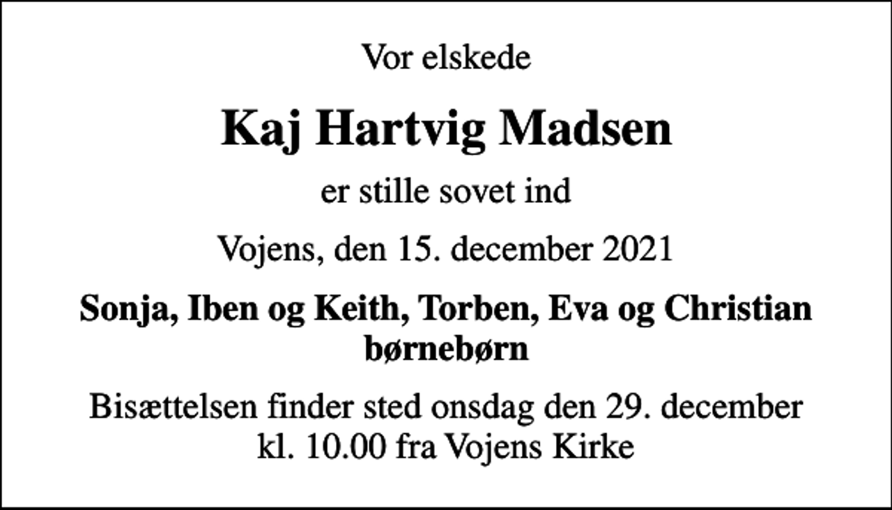 <p>Vor elskede<br />Kaj Hartvig Madsen<br />er stille sovet ind<br />Vojens, den 15. december 2021<br />Sonja, Iben og Keith, Torben, Eva og Christian børnebørn<br />Bisættelsen finder sted onsdag den 29. december kl. 10.00 fra Vojens Kirke</p>