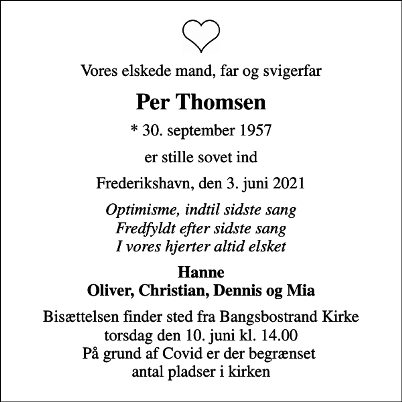 <p>Vores elskede mand, far og svigerfar<br />Per Thomsen<br />* 30. september 1957<br />er stille sovet ind<br />Frederikshavn, den 3. juni 2021<br />Optimisme, indtil sidste sang Fredfyldt efter sidste sang I vores hjerter altid elsket<br />Hanne Oliver, Christian, Dennis og Mia<br />Bisættelsen finder sted fra Bangsbostrand Kirke torsdag den 10. juni kl. 14.00 På grund af Covid er der begrænset antal pladser i kirken</p>
