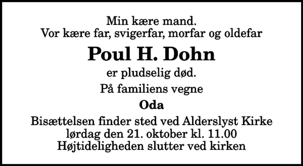 <p>Min kære mand. Vor kære far, svigerfar, morfar og oldefar<br />Poul H. Dohn<br />er pludselig død.<br />På familiens vegne<br />Oda<br />Bisættelsen finder sted ved Alderslyst Kirke lørdag den 21. oktober kl. 11.00 Højtideligheden slutter ved kirken</p>