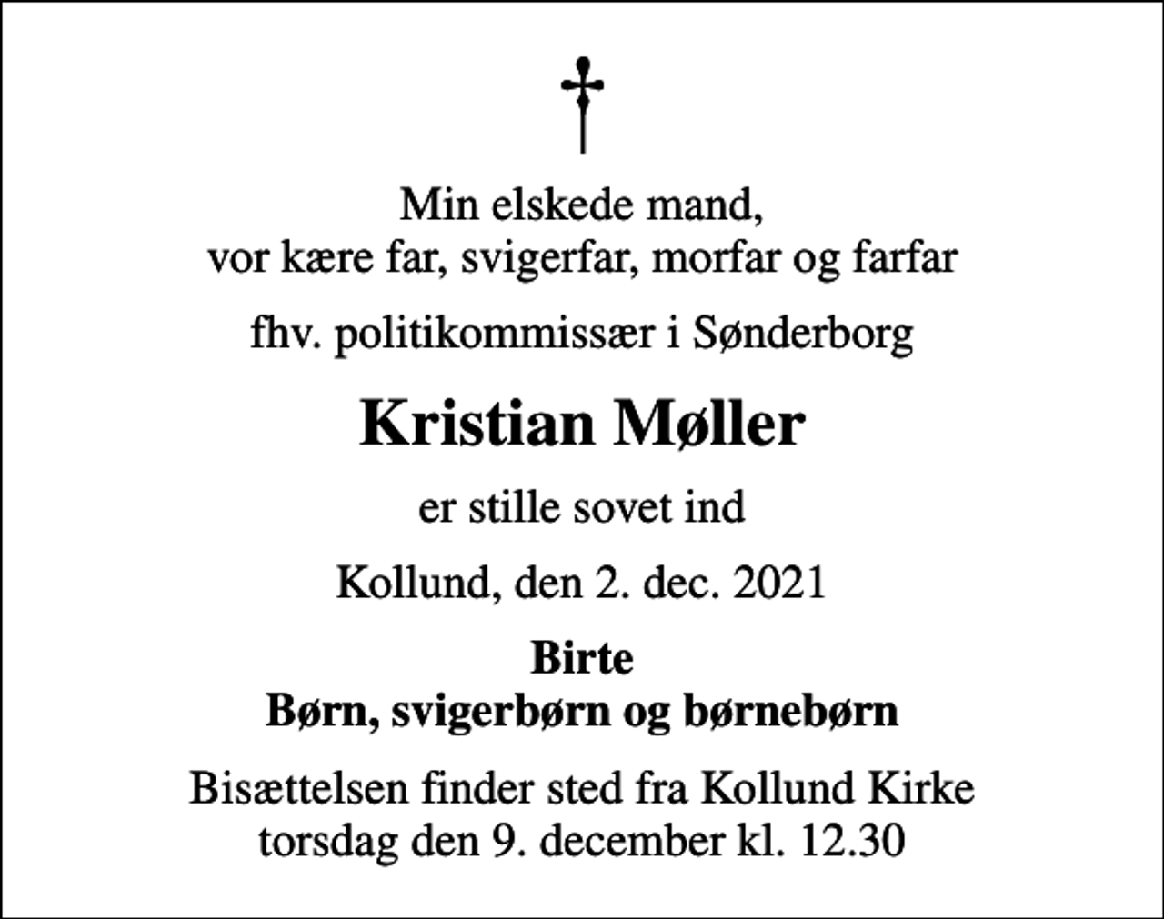 <p>Min elskede mand, vor kære far, svigerfar, morfar og farfar<br />fhv. politikommissær i Sønderborg<br />Kristian Møller<br />er stille sovet ind<br />Kollund, den 2. dec. 2021<br />Birte Børn, svigerbørn og børnebørn<br />Bisættelsen finder sted fra Kollund Kirke torsdag den 9. december kl. 12.30</p>