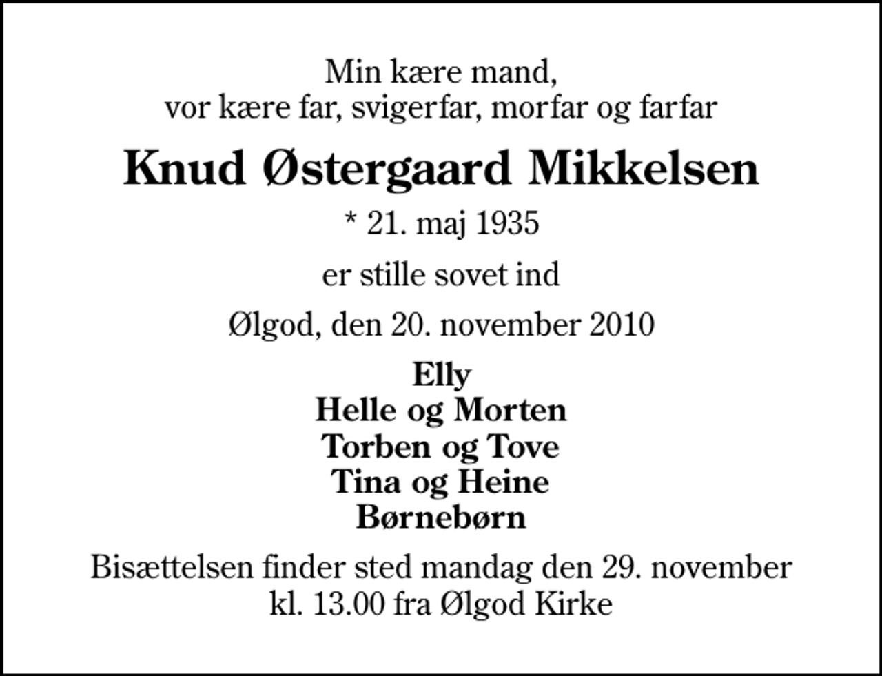 <p>Min kære mand, vor kære far, svigerfar, morfar og farfar<br />Knud Østergaard Mikkelsen<br />* 21. maj 1935<br />er stille sovet ind<br />Ølgod, den 20. november 2010<br />Elly Helle og Morten Torben og Tove Tina og Heine Børnebørn<br />Bisættelsen finder sted mandag den 29. november kl. 13.00 fra Ølgod Kirke</p>