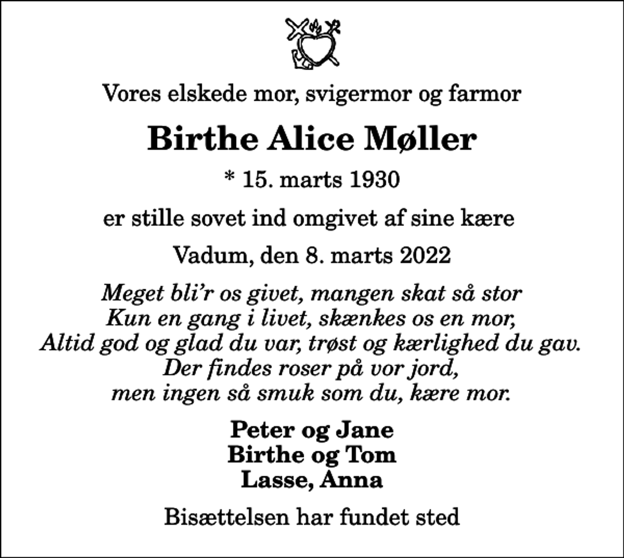 <p>Vores elskede mor, svigermor og farmor<br />Birthe Alice Møller<br />* 15. marts 1930<br />er stille sovet ind omgivet af sine kære<br />Vadum, den 8. marts 2022<br />Meget blir os givet, mangen skat så stor Kun en gang i livet, skænkes os en mor, Altid god og glad du var, trøst og kærlighed du gav. Der findes roser på vor jord, men ingen så smuk som du, kære mor.<br />Peter og Jane Birthe og Tom Lasse, Anna<br />Bisættelsen har fundet sted</p>