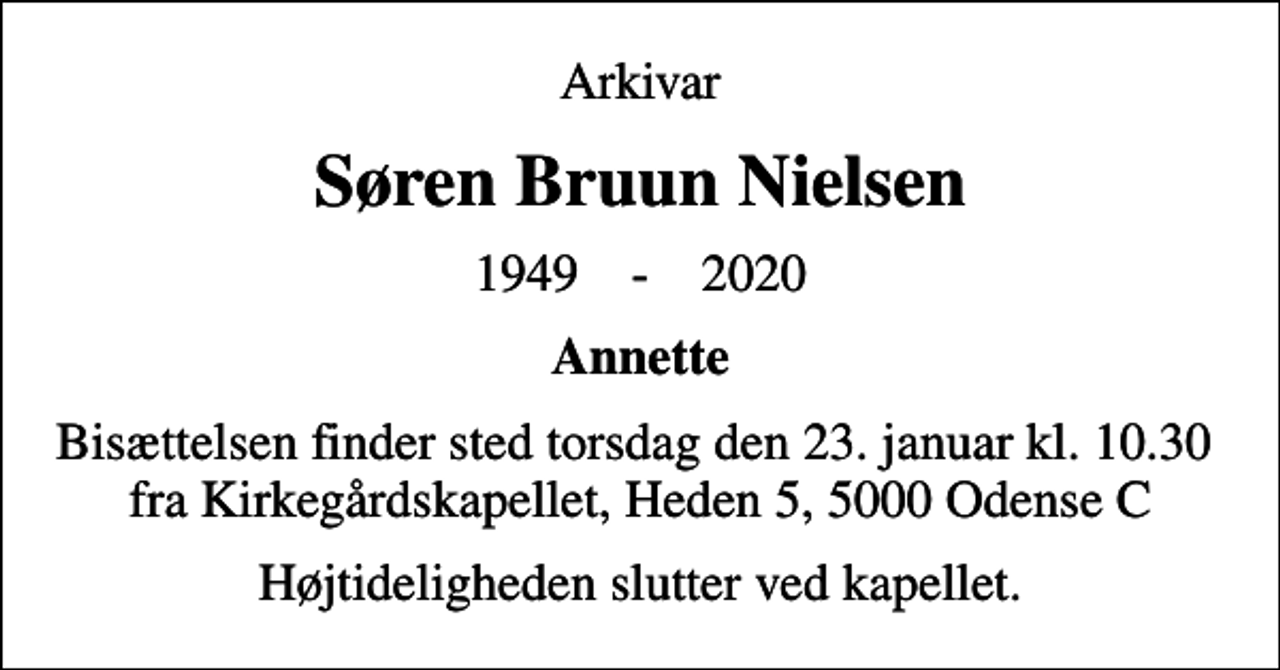 <p>Arkivar<br />Søren Bruun Nielsen<br />1949 - 2020<br />Annette<br />Bisættelsen finder sted torsdag den 23. januar kl. 10.30 fra Kirkegårdskapellet, Heden 5, 5000 Odense C<br />Højtideligheden slutter ved kapellet.</p>