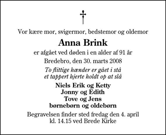 <p>Vor kære mor, svigermor, bedstemor og oldemor<br />Anna Brink<br />er afgået ved døden i en alder af 91 år<br />Bredebro, den 30. marts 2008<br />To flittige hænder er gået i stå et tappert hjerte holdt op at slå<br />Niels Erik og Ketty Jonny og Edith Tove og Jens børnebørn og oldebørn<br />Begravelsen finder sted fredag den 4. april kl. 14.15 ved Brede Kirke</p>