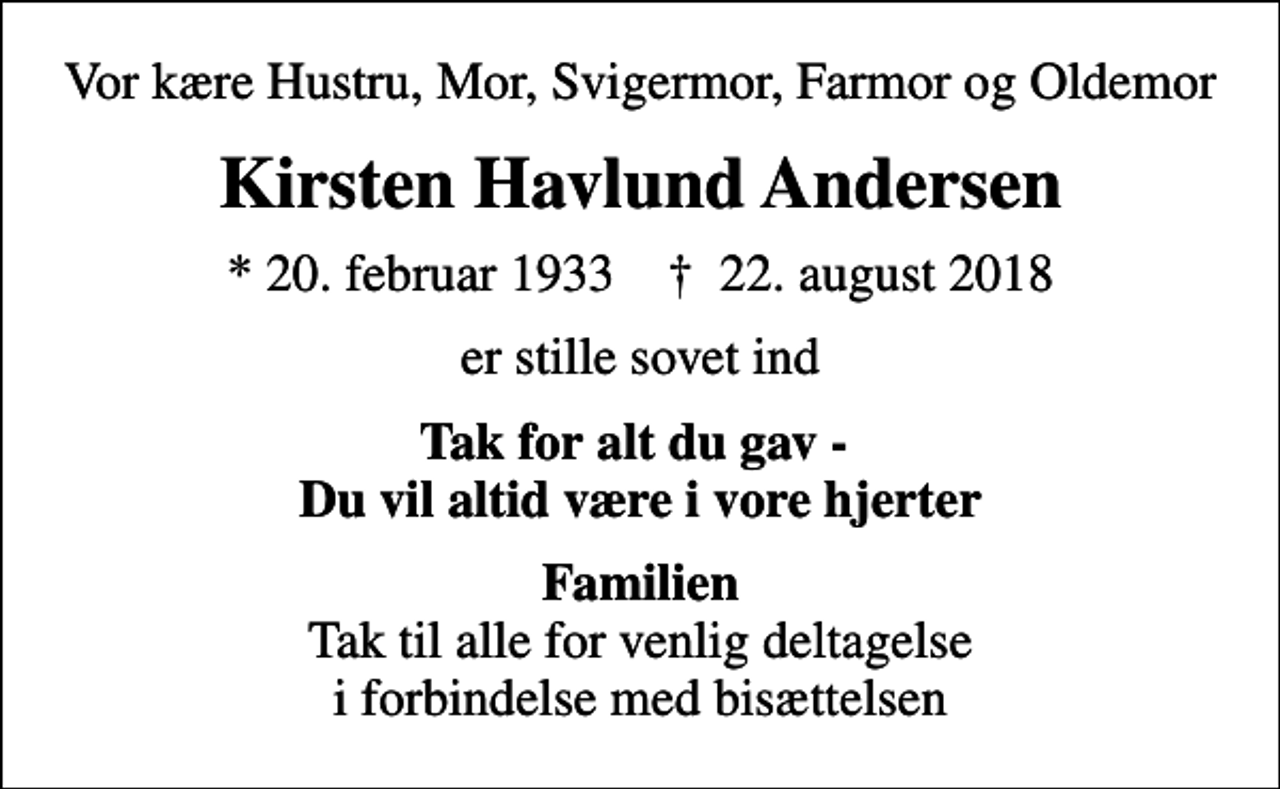 <p>Vor kære Hustru, Mor, Svigermor, Farmor og Oldemor<br />Kirsten Havlund Andersen<br />* 20. februar 1933 ✝ 22. august 2018<br />er stille sovet ind<br />Tak for alt du gav - Du vil altid være i vore hjerter<br /><em>Familien</em> Tak til alle for venlig deltagelse i forbindelse med bisættelsen</p>