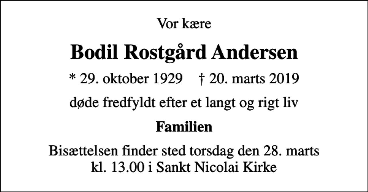 <p>Vor kære<br />Bodil Rostgård Andersen<br />* 29. oktober 1929 ✝ 20. marts 2019<br />døde fredfyldt efter et langt og rigt liv<br />Familien<br />Bisættelsen finder sted torsdag den 28. marts kl. 13.00 i Sankt Nicolai Kirke</p>