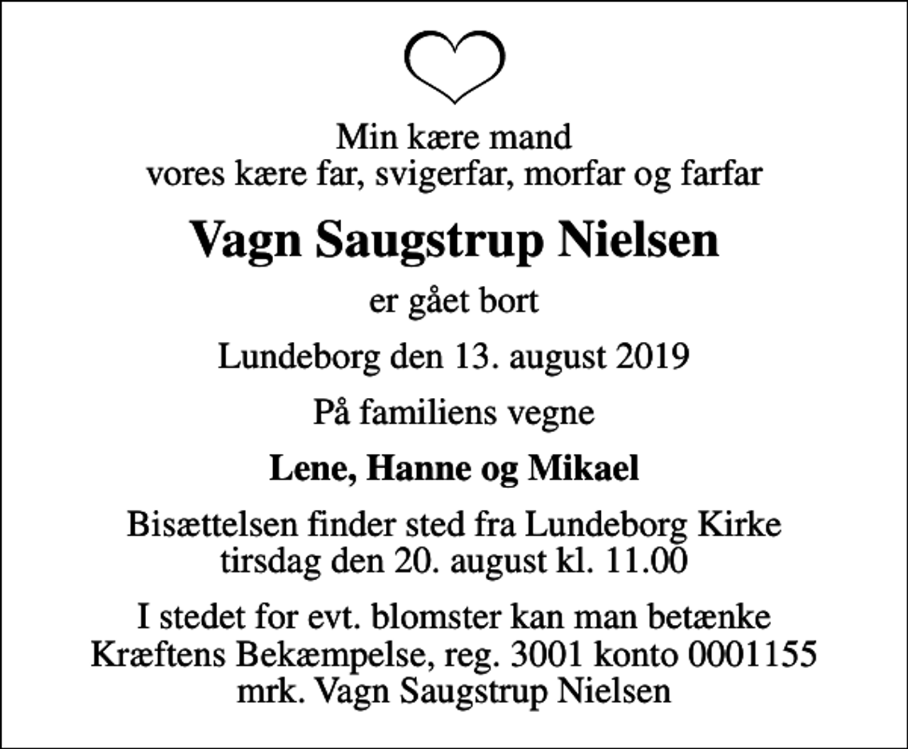 <p>Min kære mand vores kære far, svigerfar, morfar og farfar<br />Vagn Saugstrup Nielsen<br />er gået bort<br />Lundeborg den 13. august 2019<br />På familiens vegne<br />Lene, Hanne og Mikael<br />Bisættelsen finder sted fra Lundeborg Kirke tirsdag den 20. august kl. 11.00<br />I stedet for evt. blomster kan man betænke<br />Kræftens Bekæmpelse reg.3001konto0001155mrk. Vagn Saugstrup<br />Nielsen</p>