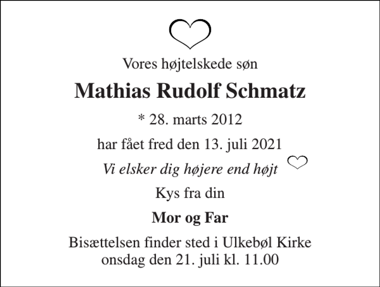 <p>Vores højtelskede søn<br />Mathias Rudolf Schmatz<br />*​ 28. marts 2012<br />har fået fred den 13. juli 2021<br />Vi elsker dig højere end højt<br />Kys fra din<br />Mor og Far<br />Bisættelsen​ finder sted i Ulkebøl Kirke​ onsdag den 21. juli​ kl. 11.00</p>