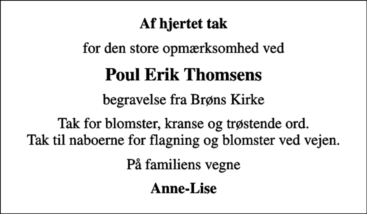<p>Af hjertet tak<br />for den store opmærksomhed ved<br />Poul Erik Thomsens<br />begravelse fra Brøns Kirke<br />Tak for blomster, kranse og trøstende ord. Tak til naboerne for flagning og blomster ved vejen.<br />På familiens vegne<br />Anne-Lise</p>
