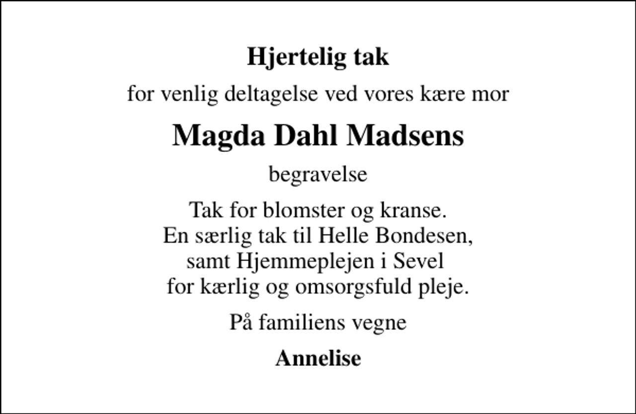 <p>Hjertelig tak<br />for venlig deltagelse ved vores kære mor<br />Magda Dahl Madsens<br />begravelse<br />Tak for blomster og kranse. En særlig tak til Helle Bondesen, samt Hjemmeplejen i Sevel for kærlig og omsorgsfuld pleje.<br />På familiens vegne<br />Annelise</p>