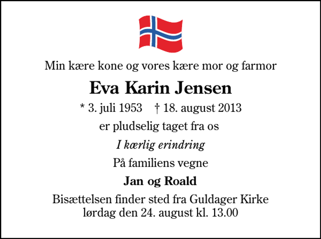 <p>Min kære kone og vores kære mor og farmor<br />Eva Karin Jensen<br />* 3. juli 1953 ✝ 18. august 2013<br />er pludselig taget fra os<br />I kærlig erindring<br />På familiens vegne<br />Jan og Roald<br />Bisættelsen finder sted fra Guldager Kirke lørdag den 24. august kl. 13.00</p>