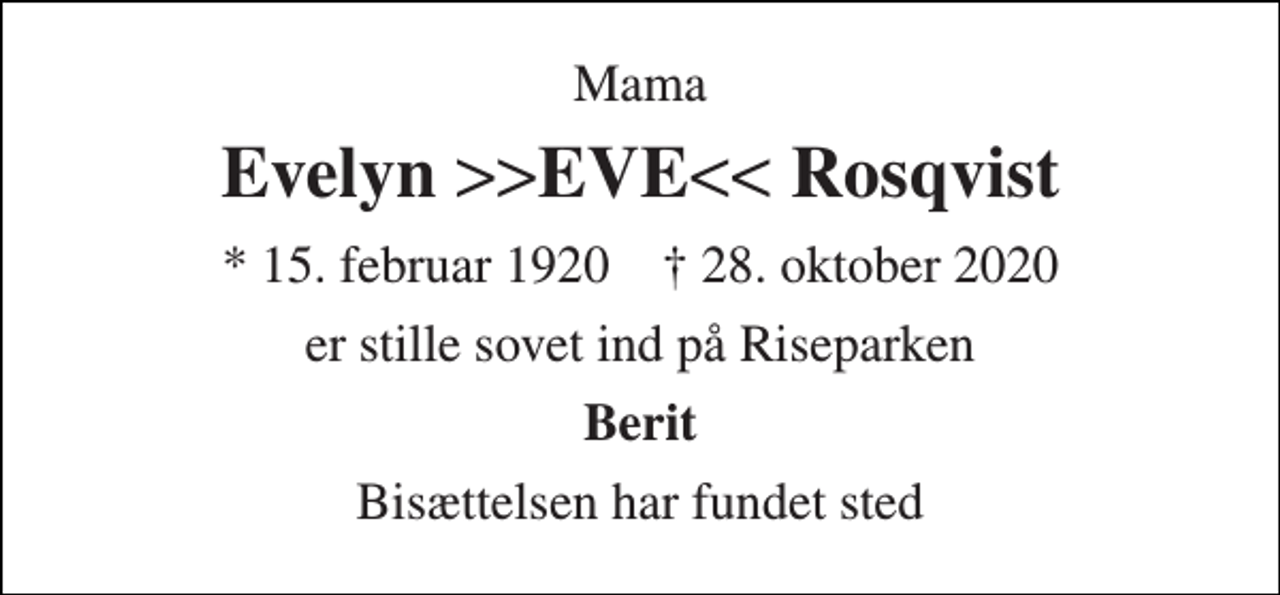 <p>Mama<br />Evelyn >>EVE<< Rosqvist<br />*​ 15. februar 1920​ ✝​ 28. oktober 2020<br />er stille sovet ind på Riseparken<br />Berit<br />Bisættelsen har fundet sted</p>