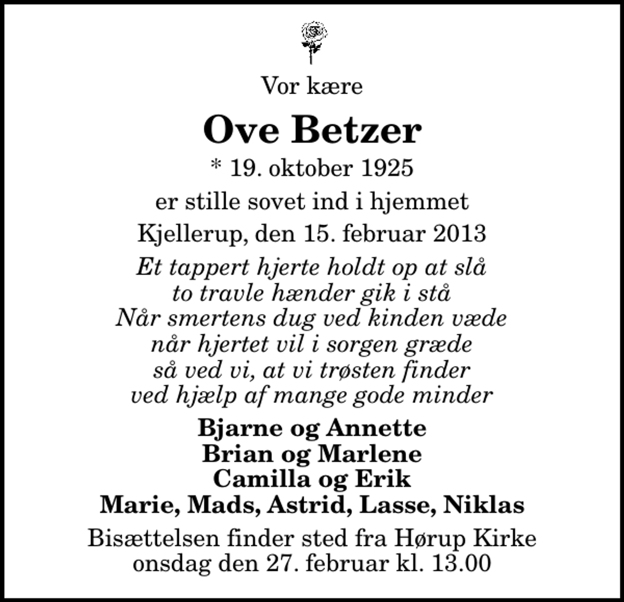 <p>Vor kære<br />Ove Betzer<br />* 19. oktober 1925<br />er stille sovet ind i hjemmet<br />Kjellerup, den 15. februar 2013<br />Et tappert hjerte holdt op at slå to travle hænder gik i stå Når smertens dug ved kinden væde når hjertet vil i sorgen græde så ved vi, at vi trøsten finder ved hjælp af mange gode minder<br />Bjarne og Annette Brian og Marlene Camilla og Erik Marie, Mads, Astrid, Lasse, Niklas<br />Bisættelsen finder sted fra Hørup Kirke onsdag den 27. februar kl. 13.00</p>