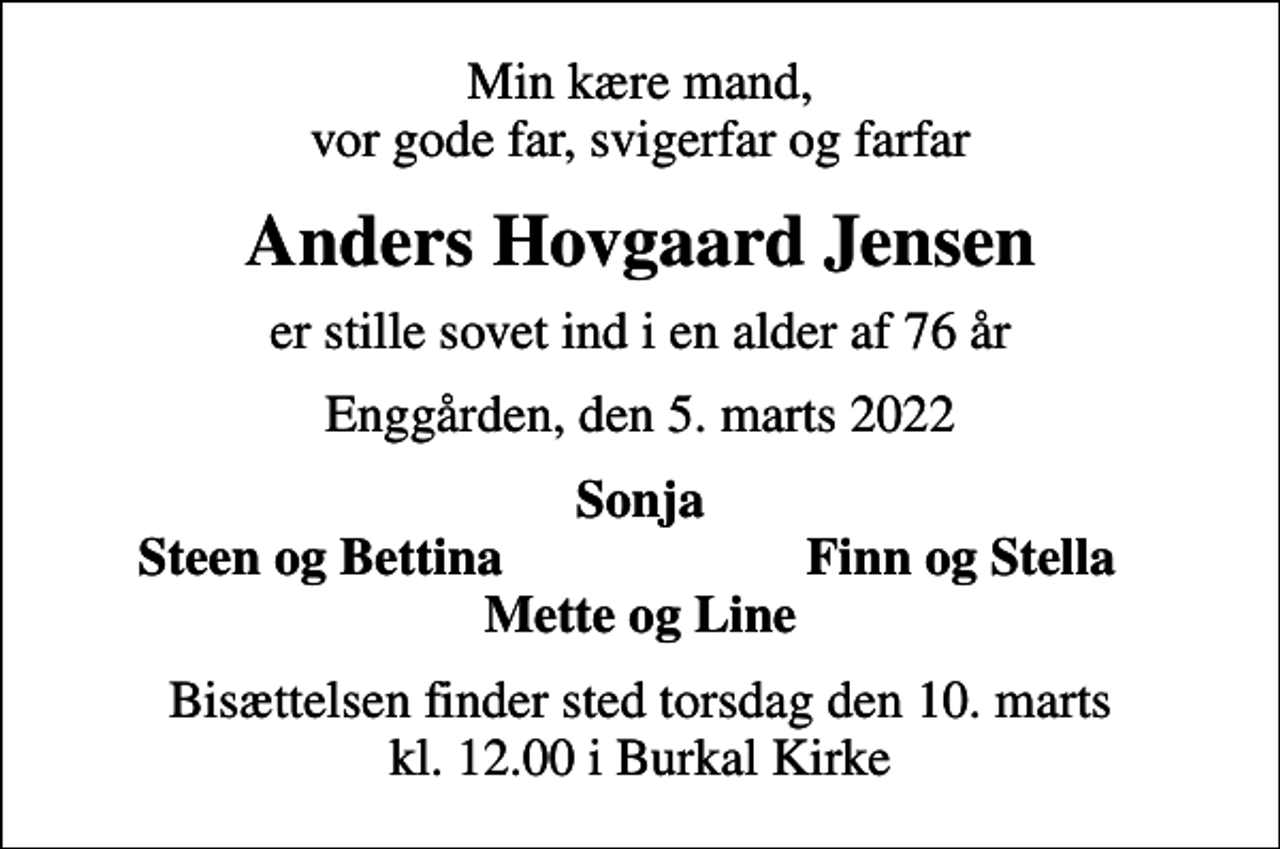 <p>Min kære mand, vor gode far, svigerfar og farfar<br />Anders Hovgaard Jensen<br />er stille sovet ind i en alder af 76 år<br />Enggården, den 5. marts 2022<br />Sonja<br />Steen og Bettina<br />Finn og Stella<br />Bisættelsen finder sted torsdag den 10. marts kl. 12.00 i Burkal Kirke</p>