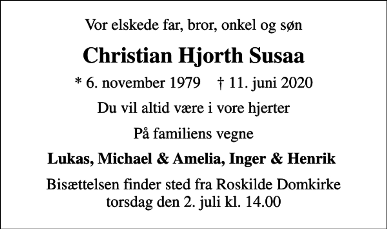 <p>Vor elskede far, bror, onkel og søn<br />Christian Hjorth Susaa<br />* 6. november 1979 ✝ 11. juni 2020<br />Du vil altid være i vore hjerter<br />På familiens vegne<br />Lukas, Michael &amp; Amelia, Inger &amp; Henrik<br />Bisættelsen finder sted fra Roskilde Domkirke torsdag den 2. juli kl. 14.00</p>