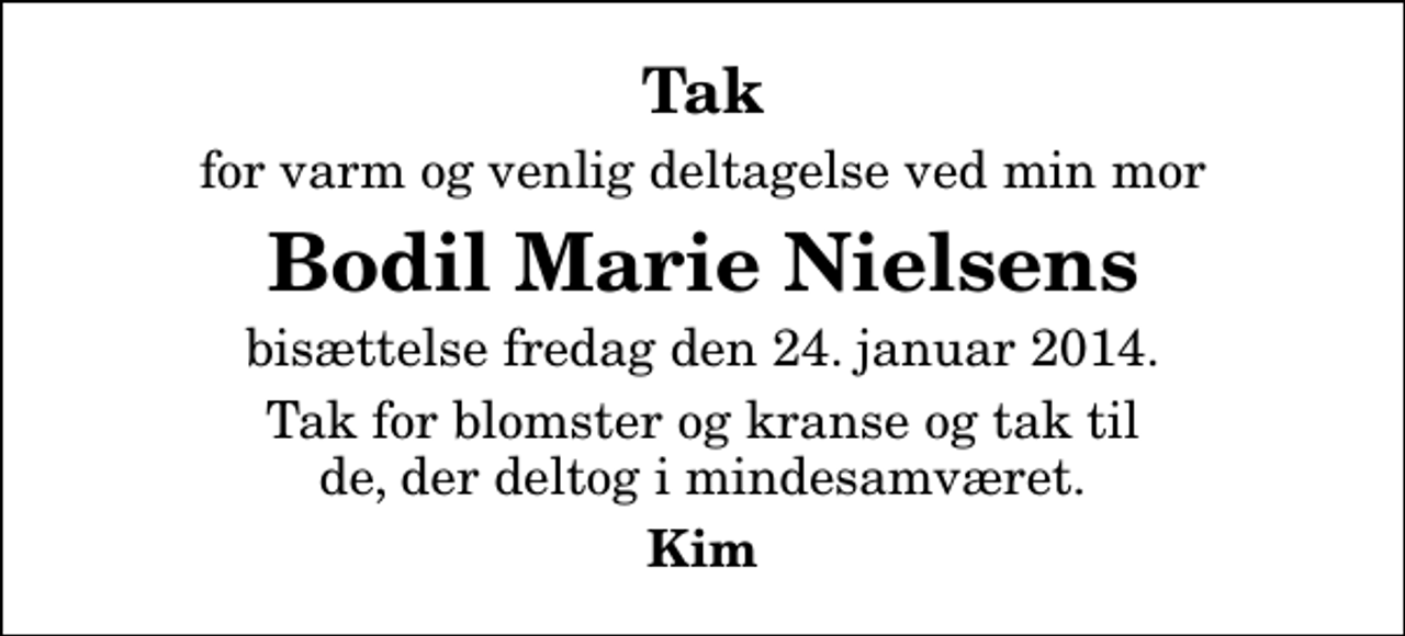 <p>Tak<br />for varm og venlig deltagelse ved min mor<br />Bodil Marie Nielsens<br />bisættelse fredag den 24. januar 2014.<br />Tak for blomster og kranse og tak til de, der deltog i mindesamværet.<br />Kim</p>