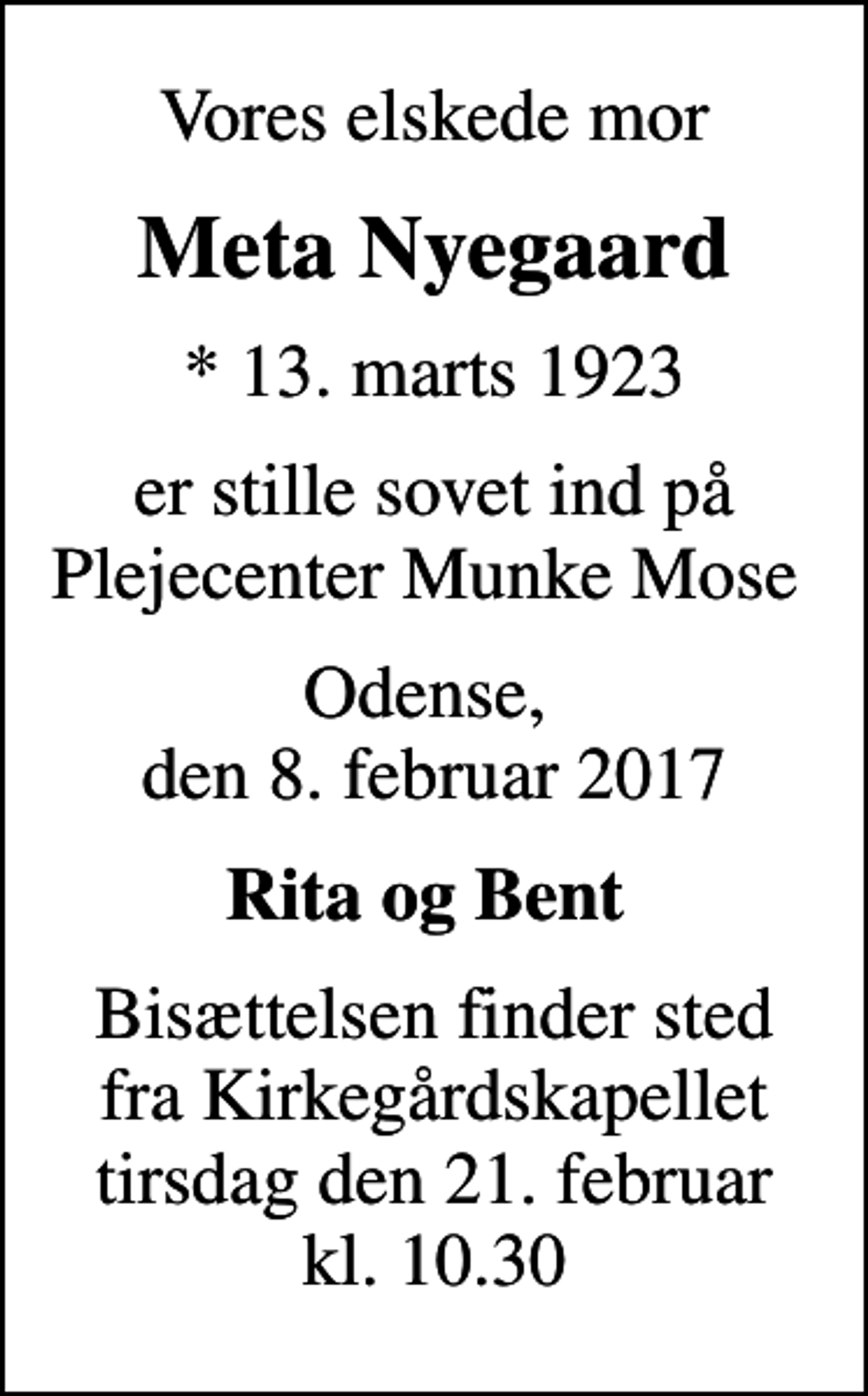 <p>Vores elskede mor<br />Meta Nyegaard<br />* 13. marts 1923<br />er stille sovet ind på Plejecenter Munke Mose<br />Odense, den 8. februar 2017<br />Rita og Bent<br />Bisættelsen finder sted fra Kirkegårdskapellet tirsdag den 21. februar kl. 10.30</p>