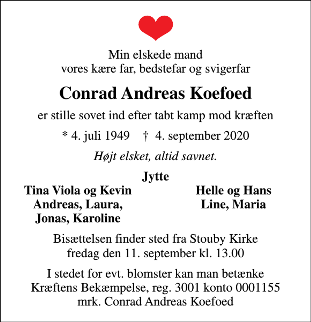 <p>Min elskede mand vores kære far, bedstefar og svigerfar<br />Conrad Andreas Koefoed<br />er stille sovet ind efter tabt kamp mod kræften<br />* 4. juli 1949 ✝ 4. september 2020<br />Højt elsket, altid savnet.<br />Jytte<br />Tina Viola og Kevin<br />Helle og Hans<br />Andreas, Laura,<br />Line, Maria<br />Jonas, Karoline<br />Bisættelsen finder sted fra Stouby Kirke fredag den 11. september kl. 13.00<br />I stedet for evt. blomster kan man betænke<br />Kræftens Bekæmpelse reg.3001konto0001155mrk. Conrad Andreas<br />Koefoed</p>