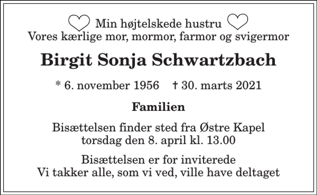 <p>Min højtelskede hustru Vores kærlige mor, mormor, farmor og svigermor<br />Birgit Sonja Schwartzbach<br />* 6. november 1956 ✝ 30. marts 2021<br />Familien<br />Bisættelsen finder sted fra Østre Kapel torsdag den 8. april kl. 13.00<br />Bisættelsen er for inviterede Vi takker alle, som vi ved, ville have deltaget</p>