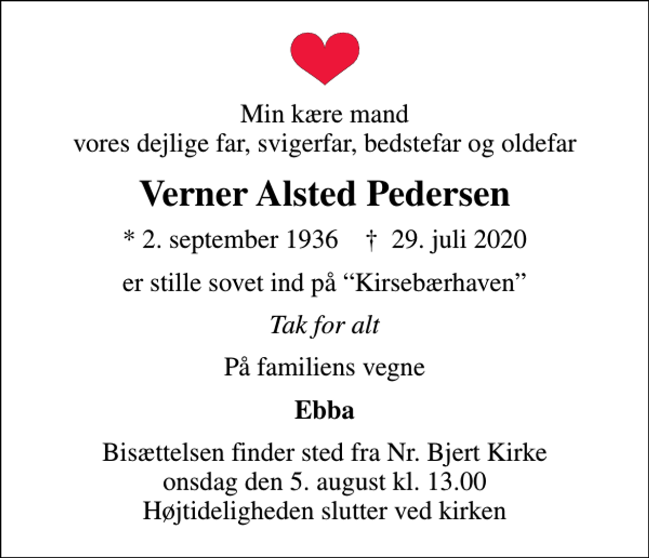 <p>Min kære mand vores dejlige far, svigerfar, bedstefar og oldefar<br />Verner Alsted Pedersen<br />* 2. september 1936 ✝ 29. juli 2020<br />er stille sovet ind på Kirsebærhaven<br />Tak for alt<br />På familiens vegne<br />Ebba<br />Bisættelsen finder sted fra Nr. Bjert Kirke onsdag den 5. august kl. 13.00 Højtideligheden slutter ved kirken</p>