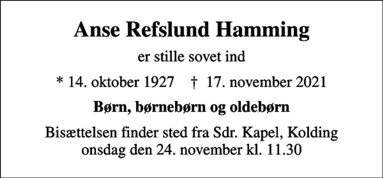 <p>Anse Refslund Hamming<br />er stille sovet ind<br />* 14. oktober 1927 ✝ 17. november 2021<br />Børn, børnebørn og oldebørn<br />Bisættelsen finder sted fra Sdr. Kapel, Kolding onsdag den 24. november kl. 11.30</p>
