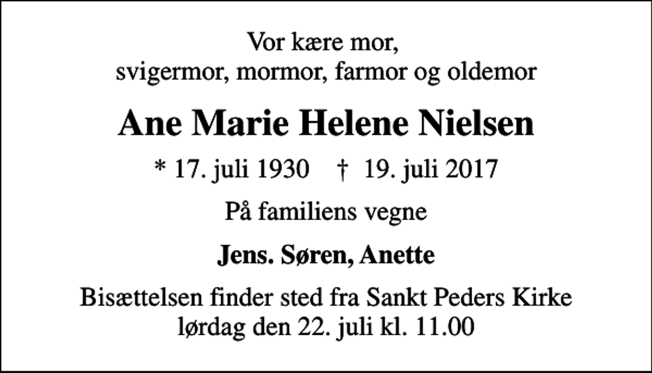 <p>Vor kære mor, svigermor, mormor, farmor og oldemor<br />Ane Marie Helene Nielsen<br />* 17. juli 1930 ✝ 19. juli 2017<br />På familiens vegne<br />Jens. Søren, Anette<br />Bisættelsen finder sted fra Sankt Peders Kirke lørdag den 22. juli kl. 11.00</p>