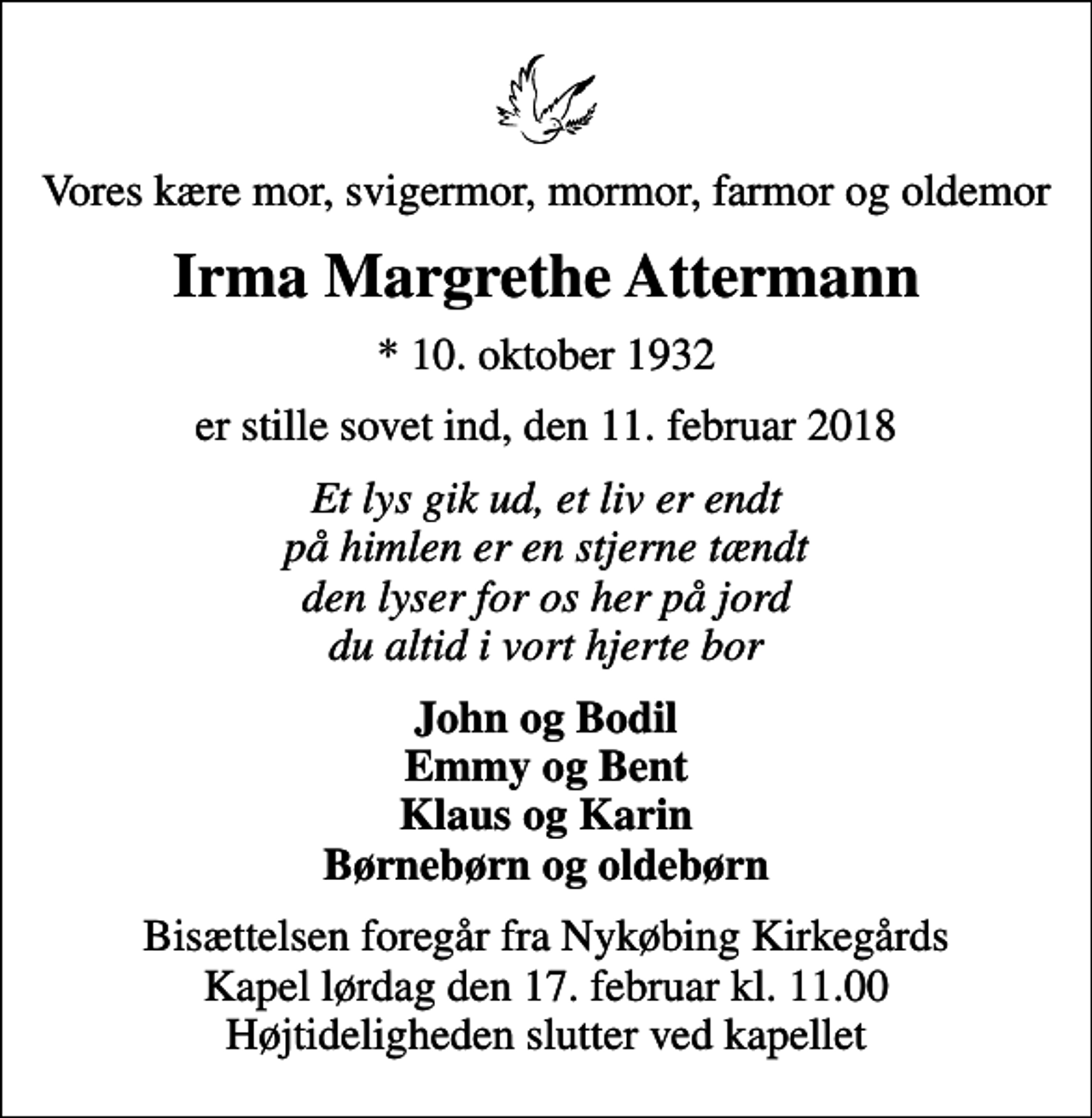 <p>Vores kære mor, svigermor, mormor, farmor og oldemor<br />Irma Margrethe Attermann<br />* 10. oktober 1932<br />er stille sovet ind, den 11. februar 2018<br />Et lys gik ud, et liv er endt på himlen er en stjerne tændt den lyser for os her på jord du altid i vort hjerte bor<br />John og Bodil Emmy og Bent Klaus og Karin Børnebørn og oldebørn<br />Bisættelsen foregår fra Nykøbing Kirkegårds Kapel lørdag den 17. februar kl. 11.00 Højtideligheden slutter ved kapellet</p>