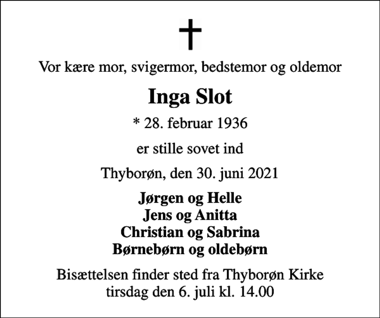 <p>Vor kære mor, svigermor, bedstemor og oldemor<br />Inga Slot<br />* 28. februar 1936<br />er stille sovet ind<br />Thyborøn, den 30. juni 2021<br />Jørgen og Helle Jens og Anitta Christian og Sabrina Børnebørn og oldebørn<br />Bisættelsen finder sted fra Thyborøn Kirke tirsdag den 6. juli kl. 14.00</p>