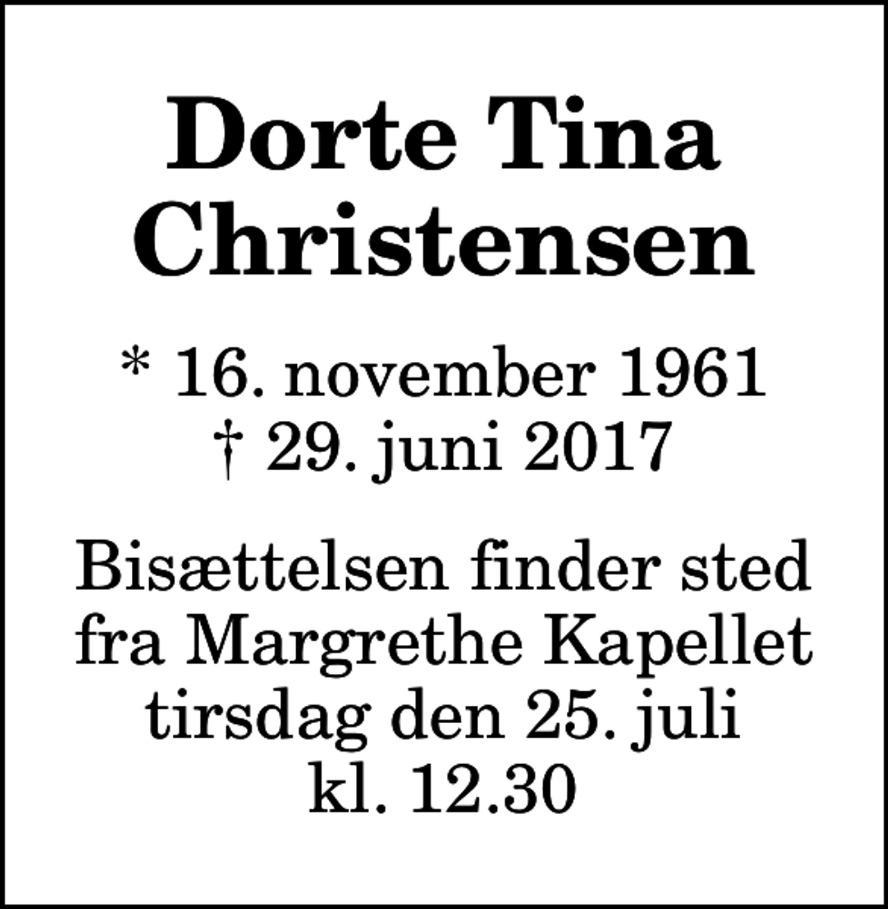 <p>Dorte Tina Christensen<br />* 16. november 1961<br />✝ 29. juni 2017<br />Bisættelsen finder sted fra Margrethe Kapellet tirsdag den 25. juli kl. 12.30</p>