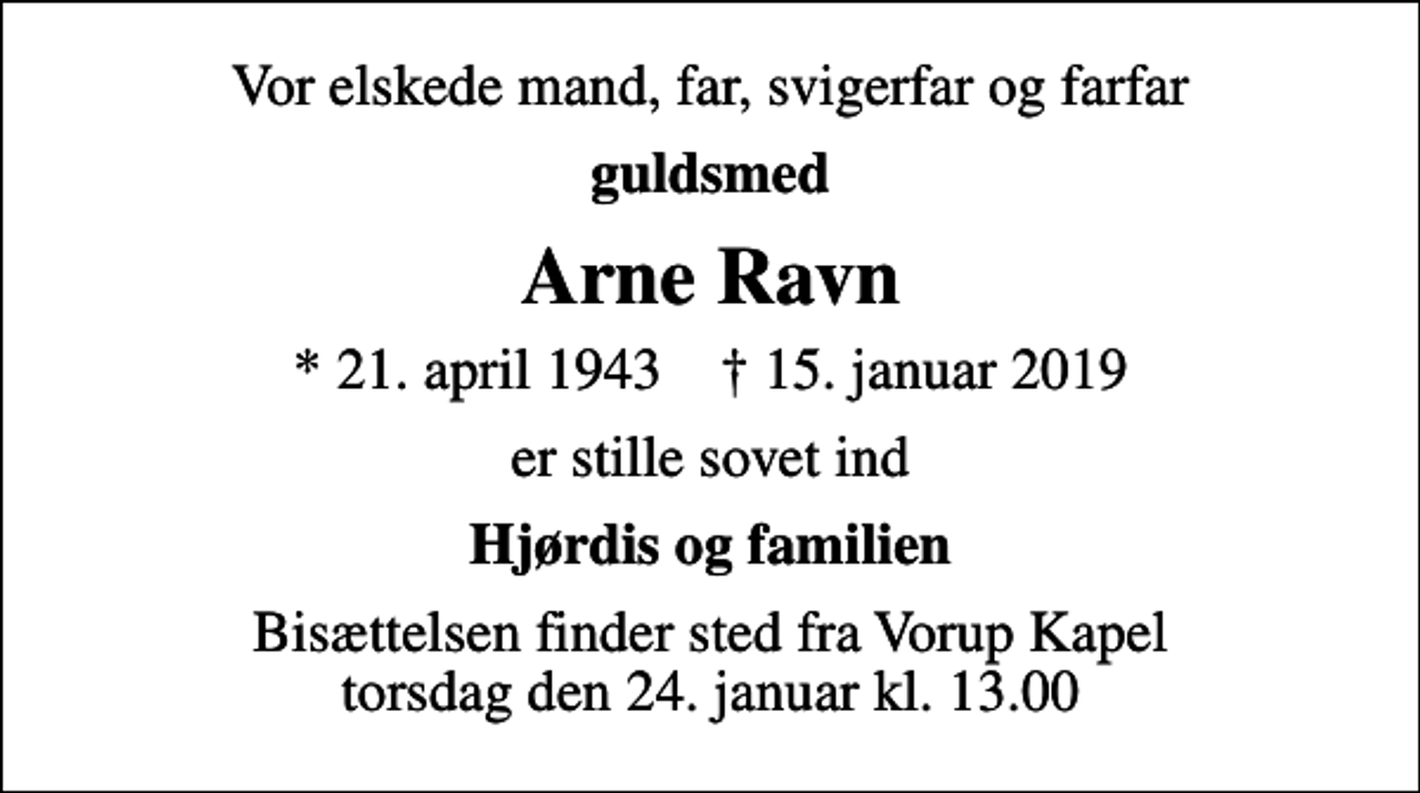 <p>Vor elskede mand, far, svigerfar og farfar<br />guldsmed<br />Arne Ravn<br />* 21. april 1943 ✝ 15. januar 2019<br />er stille sovet ind<br />Hjørdis og familien<br />Bisættelsen finder sted fra Vorup Kapel torsdag den 24. januar kl. 13.00</p>