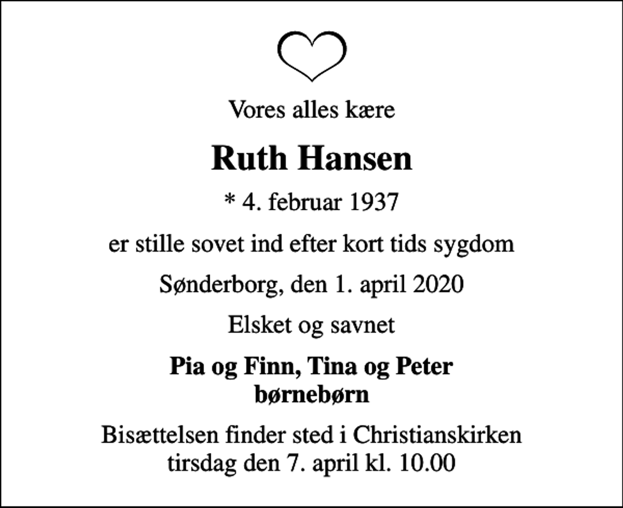 <p>Vores alles kære<br />Ruth Hansen<br />* 4. februar 1937<br />er stille sovet ind efter kort tids sygdom<br />Sønderborg, den 1. april 2020<br />Elsket og savnet<br />Pia og Finn, Tina og Peter børnebørn<br />Bisættelsen finder sted i Christianskirken tirsdag den 7. april kl. 10.00</p>