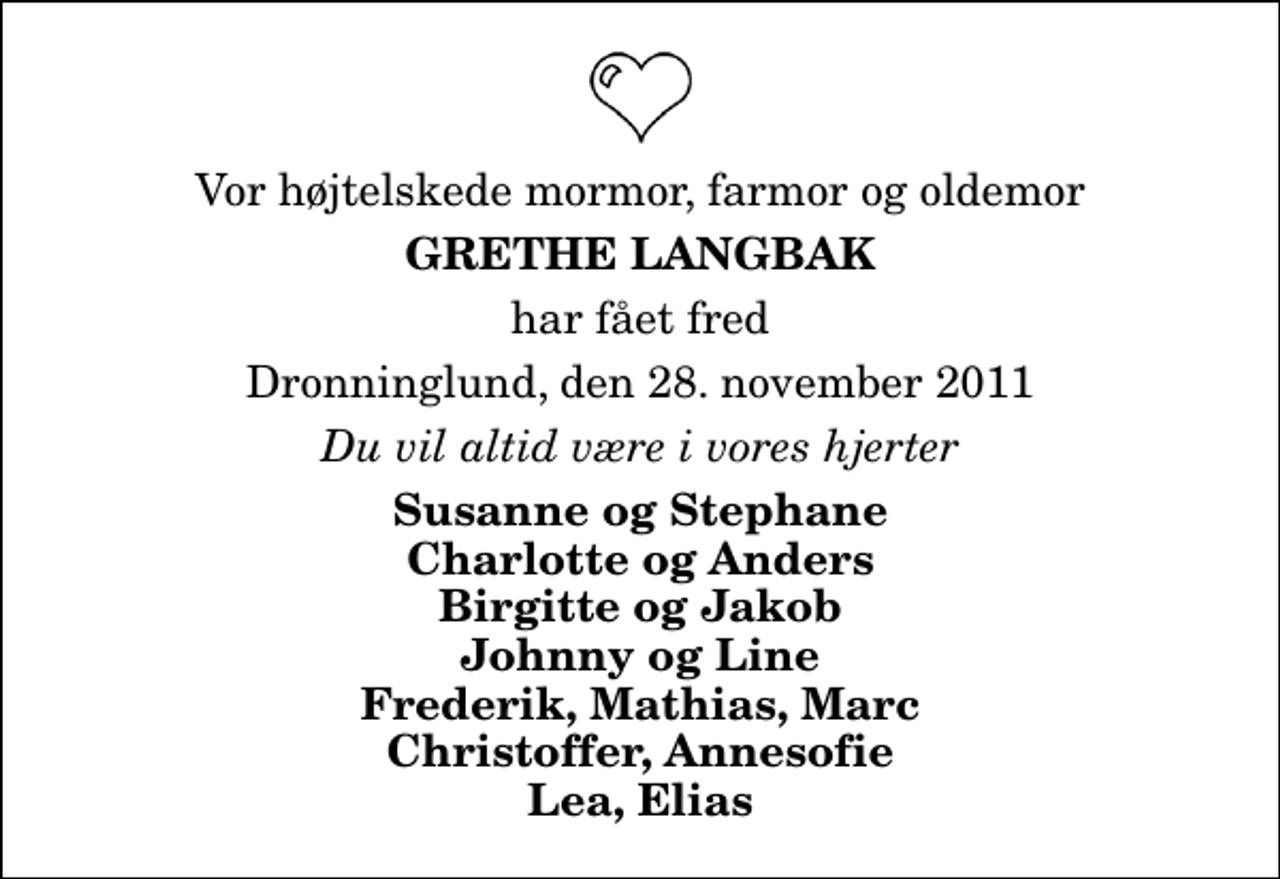 <p>Vor højtelskede mormor, farmor og oldemor<br />Grethe Langbak<br />har fået fred<br />Dronninglund, den 28. november 2011<br />Du vil altid være i vores hjerter<br />Susanne og Stephane Charlotte og Anders Birgitte og Jakob Johnny og Line Frederik, Mathias, Marc Christoffer, Annesofie Lea, Elias</p>