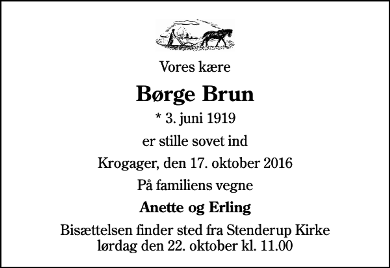 <p>Vores kære<br />Børge Brun<br />* 3. juni 1919<br />er stille sovet ind<br />Krogager, den 17. oktober 2016<br />På familiens vegne<br />Anette og Erling<br />Bisættelsen finder sted fra Stenderup Kirke lørdag den 22. oktober kl. 11.00</p>