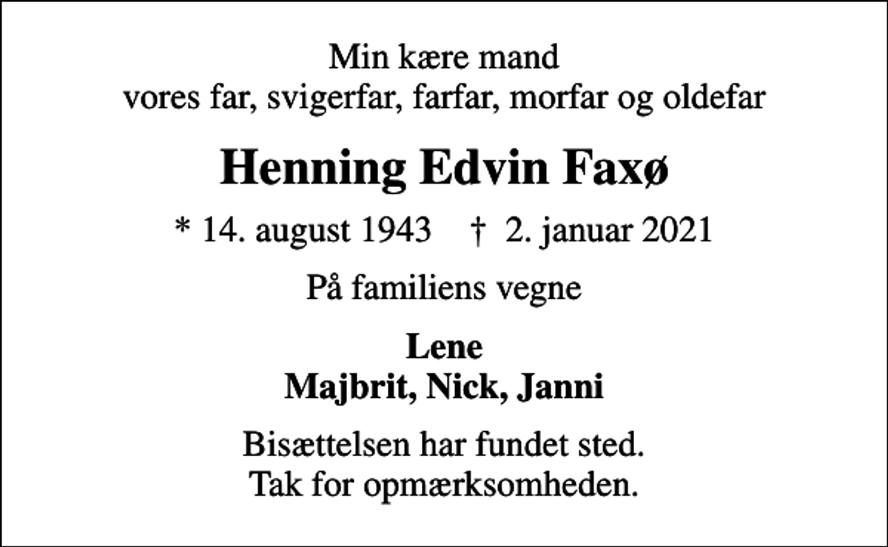 <p>Min kære mand vores far, svigerfar, farfar, morfar og oldefar<br />Henning Edvin Faxø<br />* 14. august 1943 ✝ 2. januar 2021<br />På familiens vegne<br />Lene Majbrit, Nick, Janni<br />Bisættelsen har fundet sted. Tak for opmærksomheden.</p>