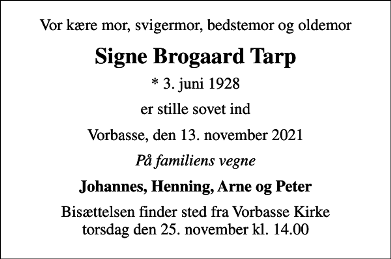 <p>Vor kære mor, svigermor, bedstemor og oldemor<br />Signe Brogaard Tarp<br />* 3. juni 1928<br />er stille sovet ind<br />Vorbasse, den 13. november 2021<br />På familiens vegne<br />Johannes, Henning, Arne og Peter<br />Bisættelsen finder sted fra Vorbasse Kirke torsdag den 25. november kl. 14.00</p>