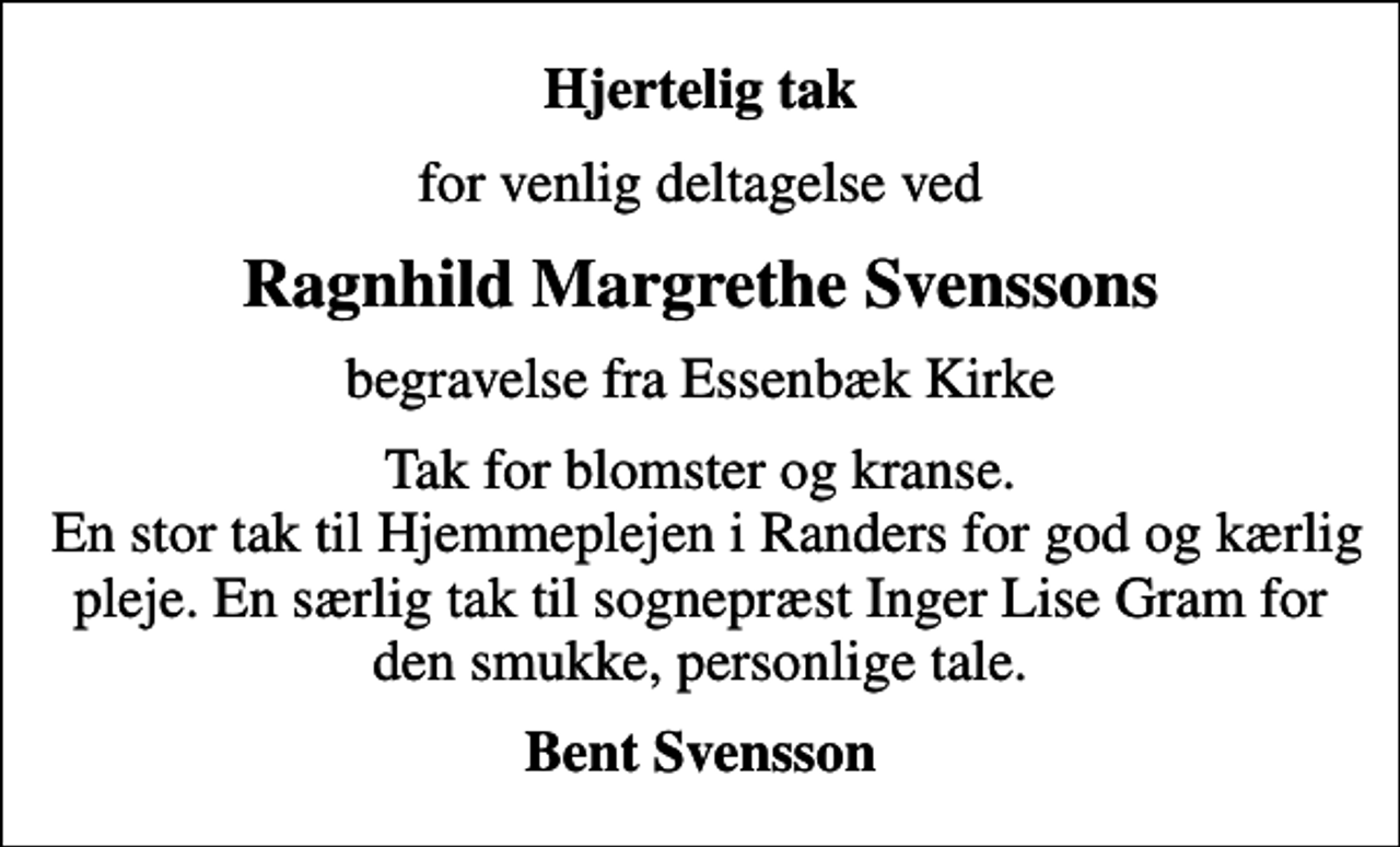 <p>Hjertelig tak<br />for venlig deltagelse ved<br />Ragnhild Margrethe Svenssons<br />begravelse fra Essenbæk Kirke<br />Tak for blomster og kranse. En stor tak til Hjemmeplejen i Randers for god og kærlig pleje. En særlig tak til sognepræst Inger Lise Gram for den smukke, personlige tale.<br />Bent Svensson</p>