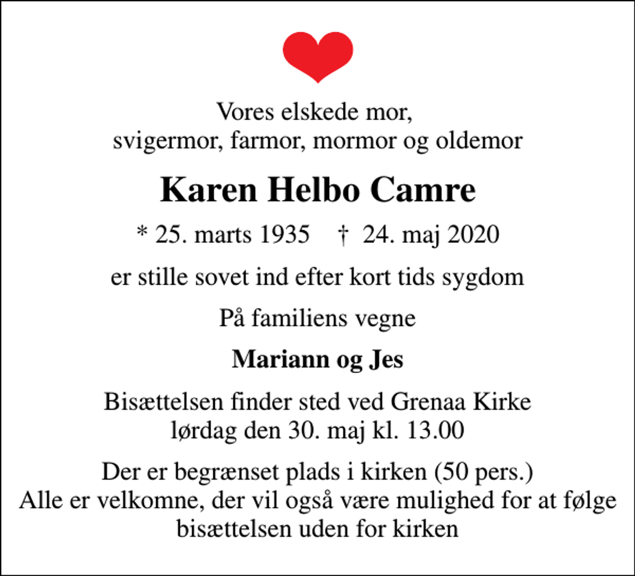<p>Vores elskede mor, svigermor, farmor, mormor og oldemor<br />Karen Helbo Camre<br />* 25. marts 1935 ✝ 24. maj 2020<br />er stille sovet ind efter kort tids sygdom<br />På familiens vegne<br />Mariann og Jes<br />Bisættelsen finder sted ved Grenaa Kirke lørdag den 30. maj kl. 13.00<br />Der er begrænset plads i kirken (50 pers.) Alle er velkomne, der vil også være mulighed for at følge bisættelsen uden for kirken</p>