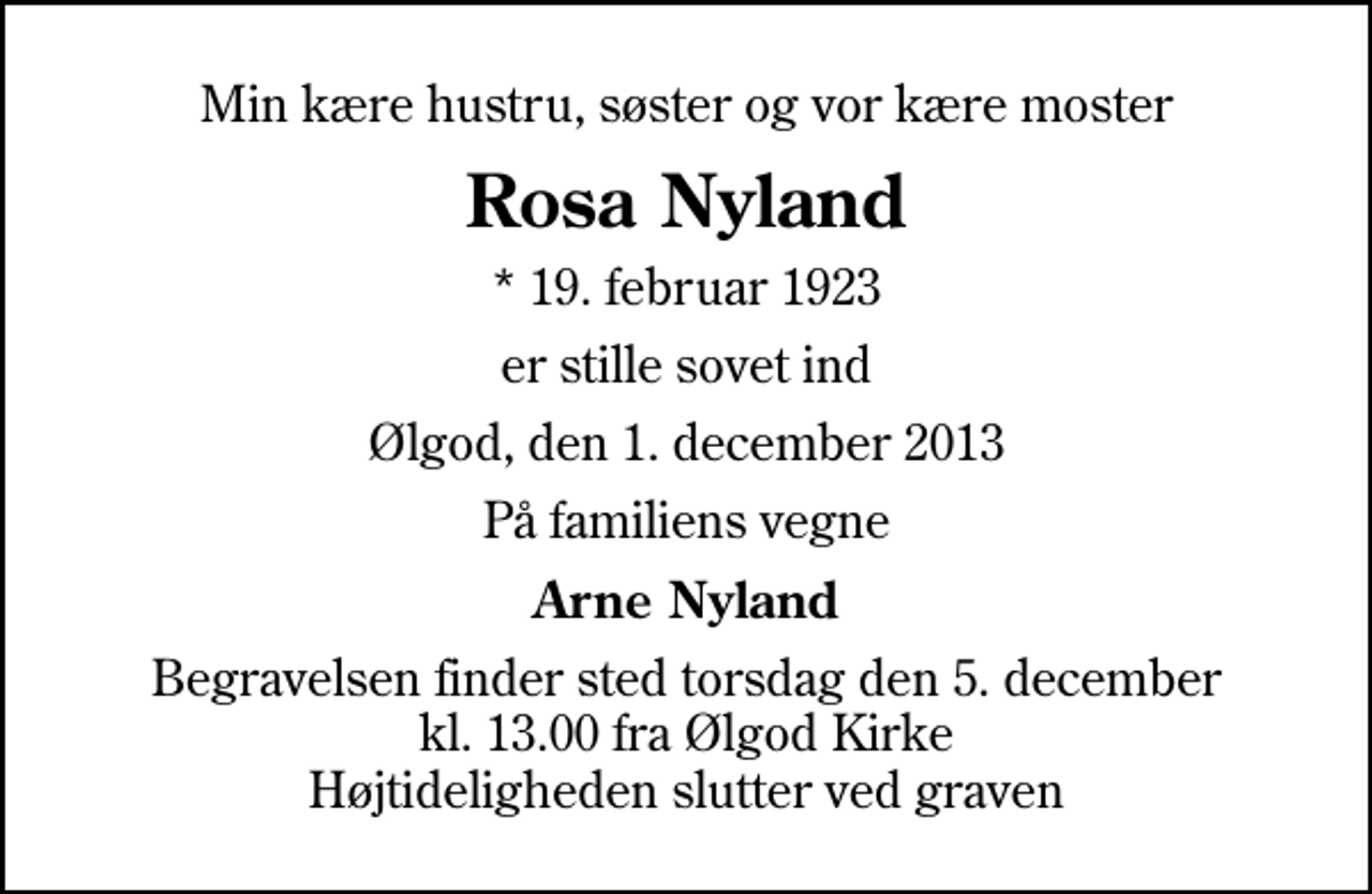 <p>Min kære hustru, søster og vor kære moster<br />Rosa Nyland<br />* 19. februar 1923<br />er stille sovet ind<br />Ølgod, den 1. december 2013<br />På familiens vegne<br />Arne Nyland<br />Begravelsen finder sted torsdag den 5. december kl. 13.00 fra Ølgod Kirke Højtideligheden slutter ved graven</p>