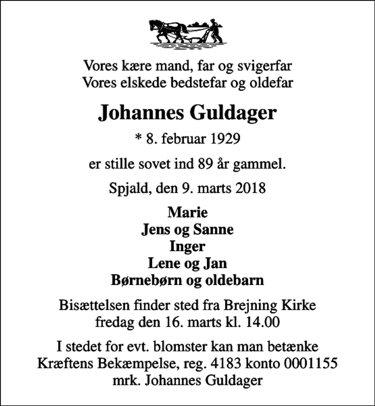 <p>Vores kære mand, far og svigerfar Vores elskede bedstefar og oldefar<br />Johannes Guldager<br />* 8. februar 1929<br />er stille sovet ind 89 år gammel.<br />Spjald, den 9. marts 2018<br />Marie Jens og Sanne Inger Lene og Jan Børnebørn og oldebarn<br />Bisættelsen finder sted fra Brejning Kirke fredag den 16. marts kl. 14.00<br />I stedet for evt. blomster kan man betænke<br />Kræftens Bekæmpelse reg.4183konto0001155mrk. Johannes<br />Guldager</p>