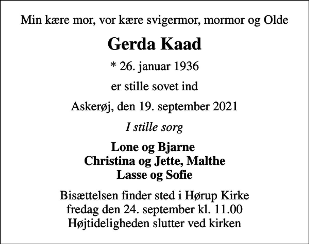 <p>Min kære mor, vor kære svigermor, mormor og Olde<br />Gerda Kaad<br />* 26. januar 1936<br />er stille sovet ind<br />Askerøj, den 19. september 2021<br />I stille sorg<br />Lone og Bjarne Christina og Jette, Malthe Lasse og Sofie<br />Bisættelsen finder sted i Hørup Kirke fredag den 24. september kl. 11.00 Højtideligheden slutter ved kirken</p>