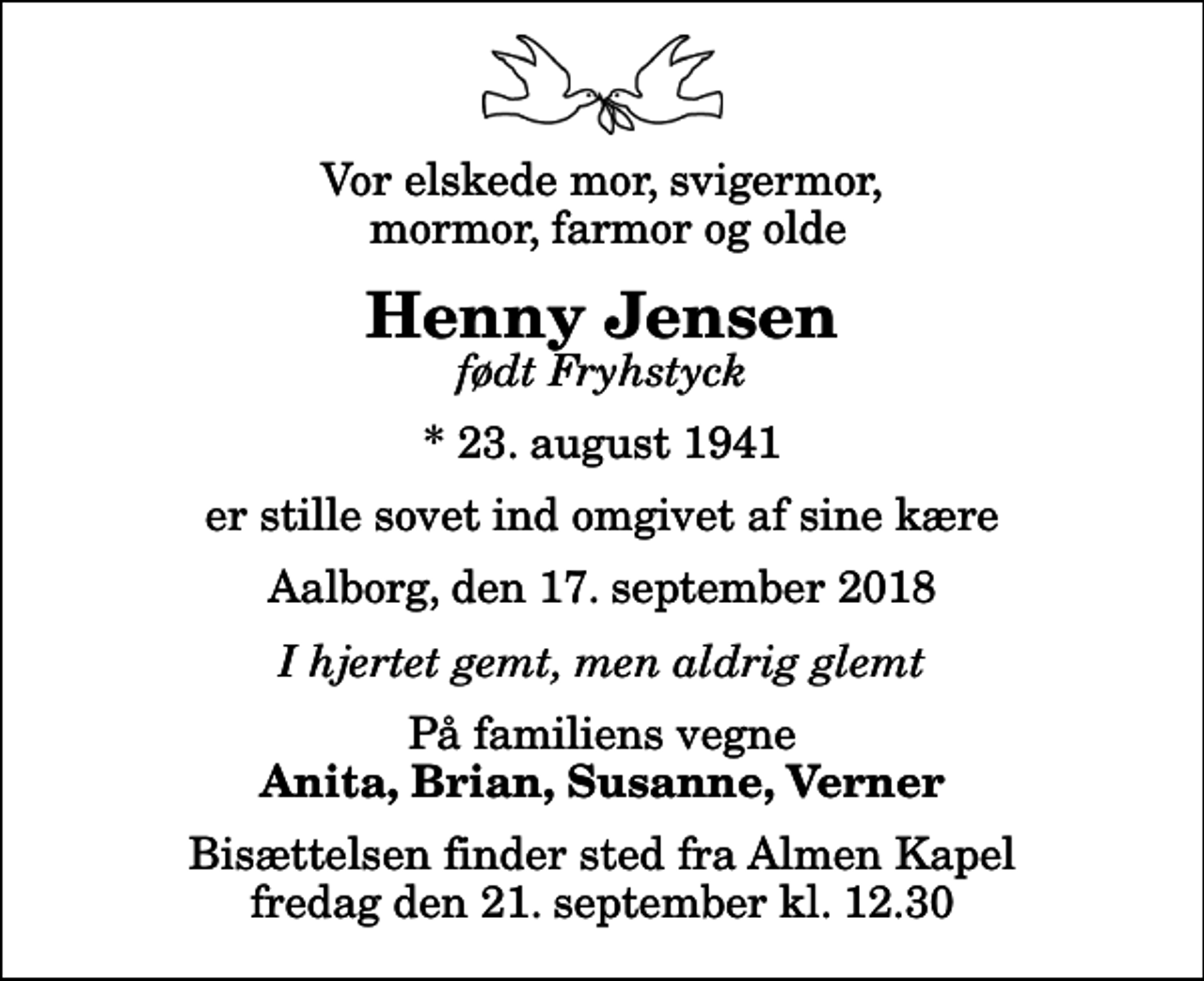 <p>Vor elskede mor, svigermor, mormor, farmor og olde<br />Henny Jensen<br />født Fryhstyck<br />* 23. august 1941<br />er stille sovet ind omgivet af sine kære<br />Aalborg, den 17. september 2018<br />I hjertet gemt, men aldrig glemt<br />På familiens vegne<br />Anita, Brian, Susanne, Verner<br />Bisættelsen finder sted fra Almen Kapel fredag den 21. september kl. 12.30</p>